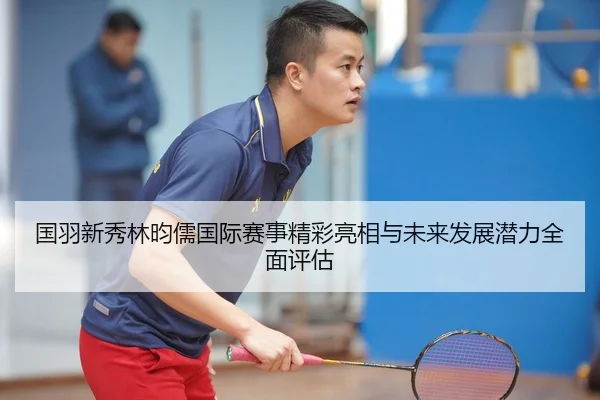 国羽新秀林昀儒国际赛事精彩亮相与未来发展潜力全面评估